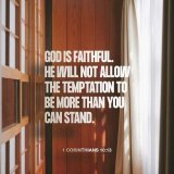 1 Corinthians : 10 : 13 - There hath no temptation taken you but such as is common to man: but God is faithful, who will not suffer you to be tempted above that ye are able; but will with the temptation also make a way to escape, that ye may be able 