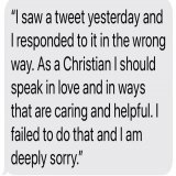 This past week I posted a tweet that I subsequently deleted. I issued an apology but not everyone saw it. So I am reposting my apology here. As a Christian I want to be a force for love to everyone. A force for healing and reconciliation-not for anim