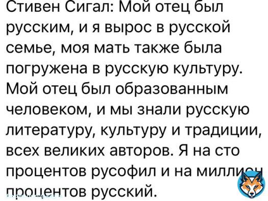 Стивен Сигал: Мой отец был русским,  и я вырос в русской семье,  моя мать была погружена в русскую культуру.  Мой отец был образованным человеком,  и мы знали русскую литературу,  культуру и традиции, всех великих авторов.  Я на 100% русофил  и на миллион % русский.