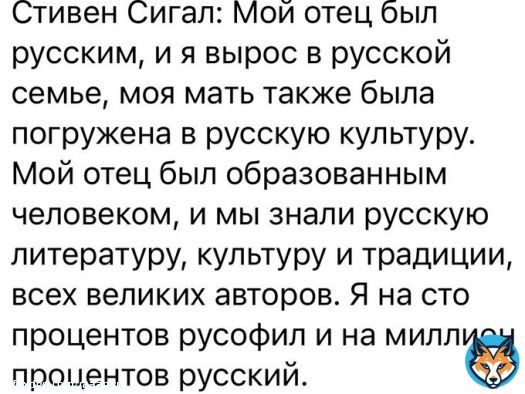 Стивен Сигал: Мой отец был русским,  и я вырос в русской семье,  моя мать была погружена в русскую культуру.  Мой отец был образованным человеком,  и мы знали русскую литературу,  культуру и традиции, всех великих авторов.  Я на 100% русофил  и на миллион % русский.