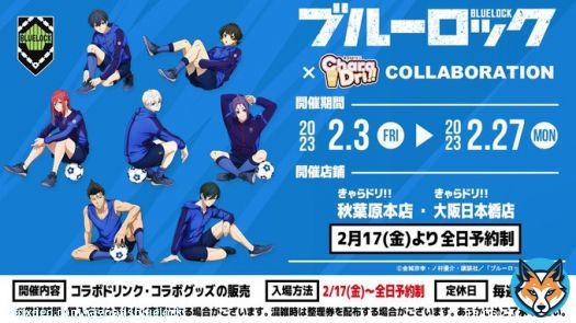 #ブルーロック &times;きゃらドリ!! コラボ開催中！ 開催期間：2月3日〜2月27日  コラボドリンク・グッズ販売 注文特典「ミニブロマイド」配布  特典第二弾：2月17日～  2/17より秋葉原本店・大阪日本橋店 の入場方法を「全店予約制」に変更  \u25bd予約・詳細はこちら
