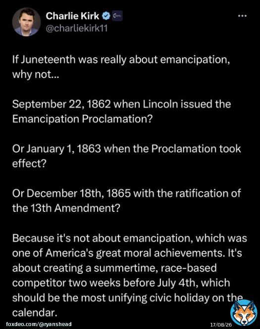 Charlie Kirk doesn&rsquo;t know why June 19th is celebrated in America.  Let&rsquo;s help him out&hellip;  Juneteenth commemorates the order issued by Major General Gordon Granger proclaiming freedom for all enslaved people in Texas on June 19, 1865,which was two and a half years after the&hellip;&nbsp;Show more
