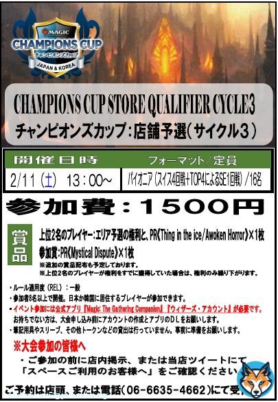 【イベント情報】  『MTG チャンピオンズカップ 店舗予選』  \u26052/11（土）13：00～ 定員16名  フォーマット：パイオニア　参加費1500円  当店上記の日程で開催予定です。 店頭、電話（06-6635-4662）にて参加ご予約受付中です！  （公式案内：